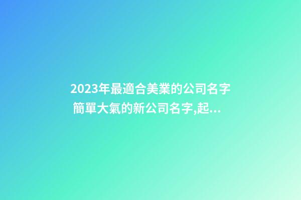 2023年最適合美業的公司名字 簡單大氣的新公司名字,起名之家-第1張-公司起名-玄機派
